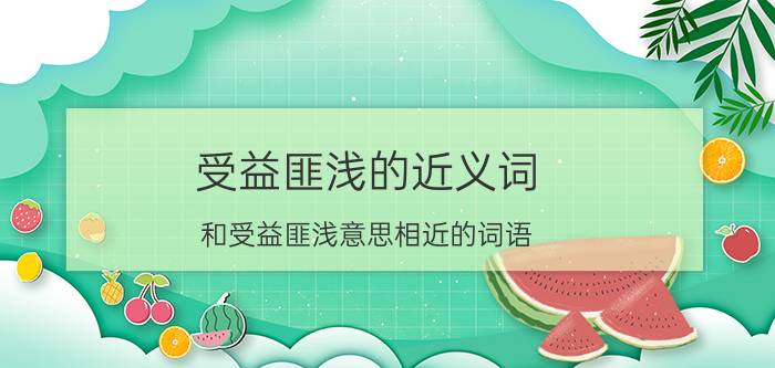 受益匪浅的近义词 和受益匪浅意思相近的词语